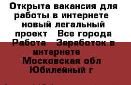 Открыта вакансия для работы в интернете, новый легальный проект - Все города Работа » Заработок в интернете   . Московская обл.,Юбилейный г.
